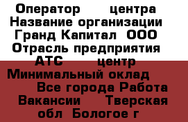 Оператор Call-центра › Название организации ­ Гранд Капитал, ООО › Отрасль предприятия ­ АТС, call-центр › Минимальный оклад ­ 30 000 - Все города Работа » Вакансии   . Тверская обл.,Бологое г.